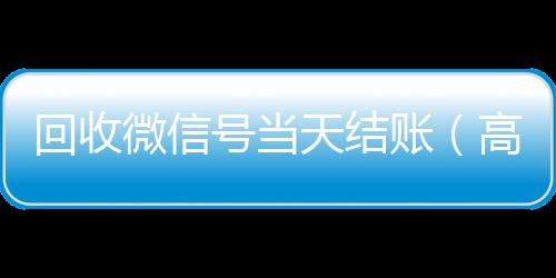 回收微信号当天结微信回收账（高价回收微信号当天结账）