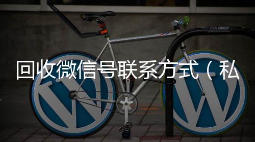 回收微信号联系回收微信联系方式方式（私人回收联系方式）