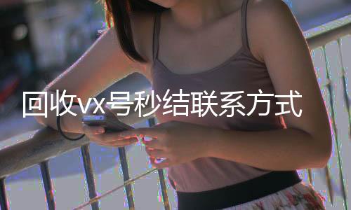 回收vx号秒结回收微信的平台联系方式（抖音号回收秒结）