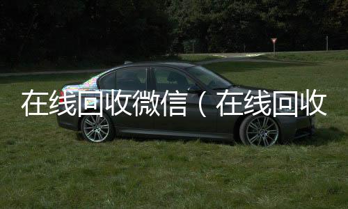 在线回收微信微信回收平台联系方式（在线回收微信聊天记录）