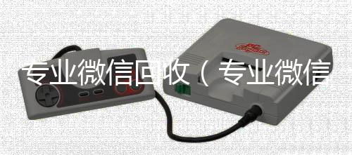 专业微信回收回收vx秒结联系方式（专业微信回收平台）