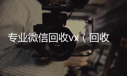 专业微信回收v在线收微信x（回收微信平台有哪些）