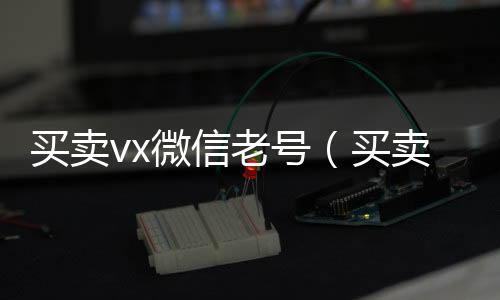 买卖vx微信老号正规回收微信号的工作室（买卖vx微信老号有风险吗）