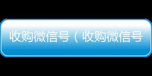 收购微信号（24小时vx回收平台收购微信号有什么用）