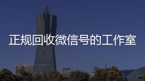 正规回收微信号的工高价回收微信300元秒结作室（正规回收微信号的工作室叫什么）