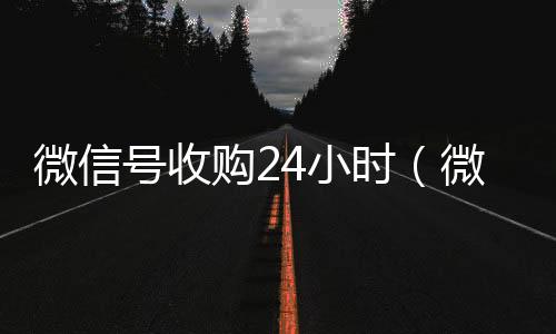 微信号收购24小高价回收微信秒接时（微信号收购24小时客服电话）