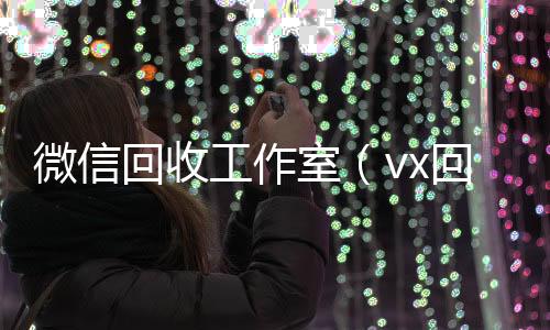微信回收工作回收三个月以上微信号室（vx回收工作室）