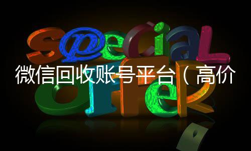 微信回收账号平24小时在线回收vx台（高价回收微信账号平台）