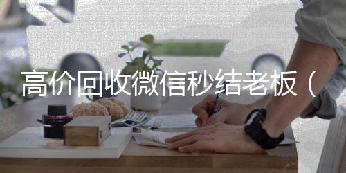 高价回收微信秒收购微信号平台结老板（回收微信秒结平台）