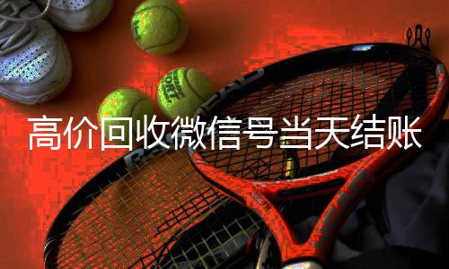 高价回收微信号当24小时回收vx天结账（卖微信的正规交易平台）
