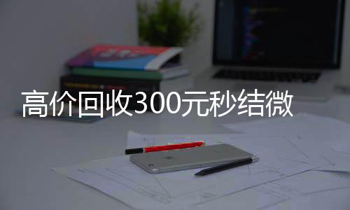 高价回收300元24小时收微信靠谱秒结微信（高级回收微信秒结）