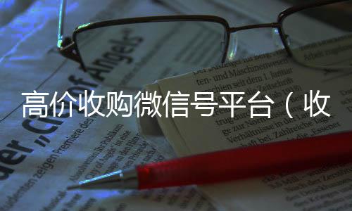 高价收购微信号高价回收vx300元秒结平台（收购微信号价格高）