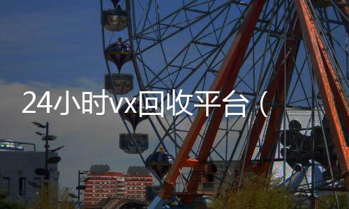 24小时vx回收微信回收正规平台平台（2020回收微信正规平台）