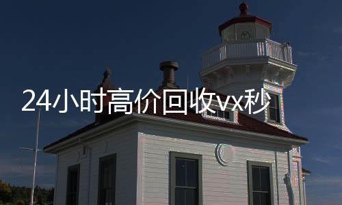 24小时高价回收v收购微信号秒结账x秒结（回收vx号秒结联系方式）