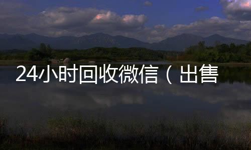 24小时回收微信回收微信号联系方式（出售微信24小时在线回收）