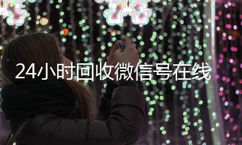 24小时回收微信号微信回收平台在线交易（回收微信账号交易平台）
